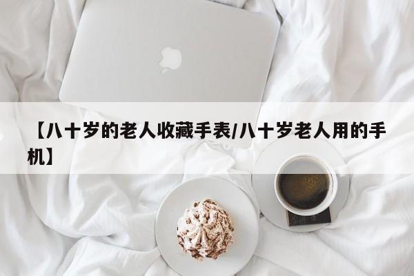 【八十岁的老人收藏手表／八十岁老人用的手机】