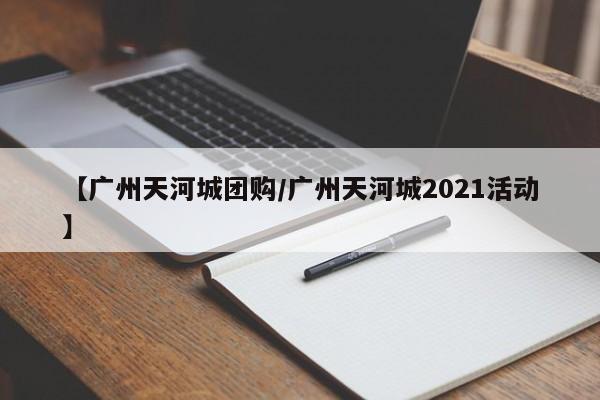 【广州天河城团购／广州天河城2021活动】