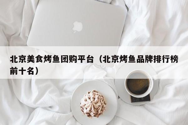 北京美食烤鱼团购平台（北京烤鱼品牌排行榜前十名）