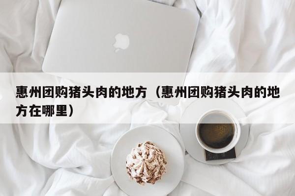 惠州团购猪头肉的地方（惠州团购猪头肉的地方在哪里）