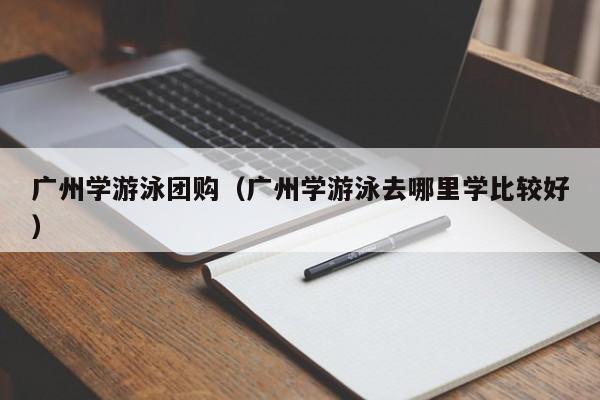 广州学游泳团购（广州学游泳去哪里学比较好）
