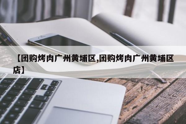 【团购烤肉广州黄埔区,团购烤肉广州黄埔区店】