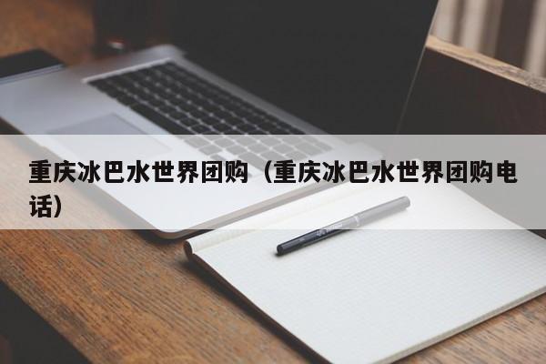 重庆冰巴水世界团购（重庆冰巴水世界团购电话）