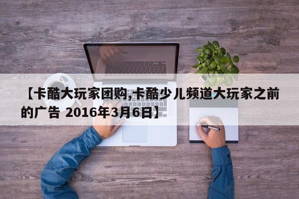 【卡酷大玩家团购,卡酷少儿频道大玩家之前的广告 2016年3月6日】