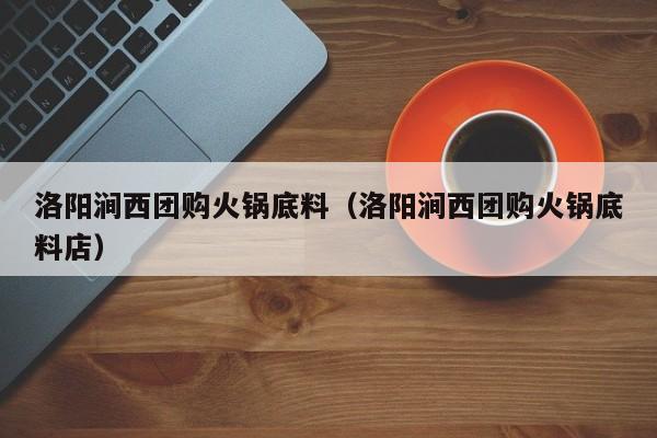 洛阳涧西团购火锅底料（洛阳涧西团购火锅底料店）