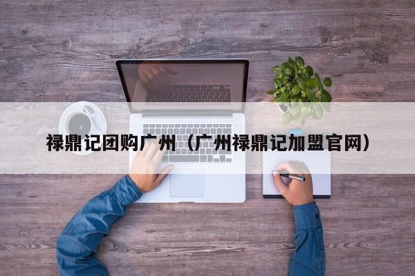 禄鼎记团购广州（广州禄鼎记加盟官网）