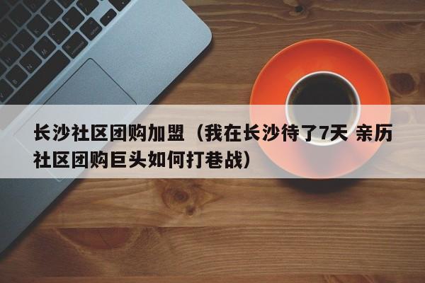长沙社区团购加盟（我在长沙待了7天 亲历社区团购巨头如何打巷战）