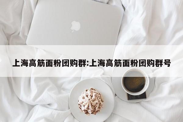 上海高筋面粉团购群：上海高筋面粉团购群号