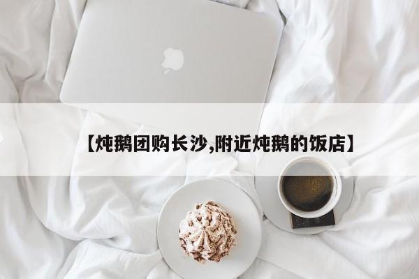 【炖鹅团购长沙,附近炖鹅的饭店】