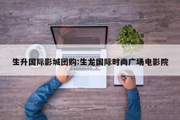 生升国际影城团购：生龙国际时尚广场电影院