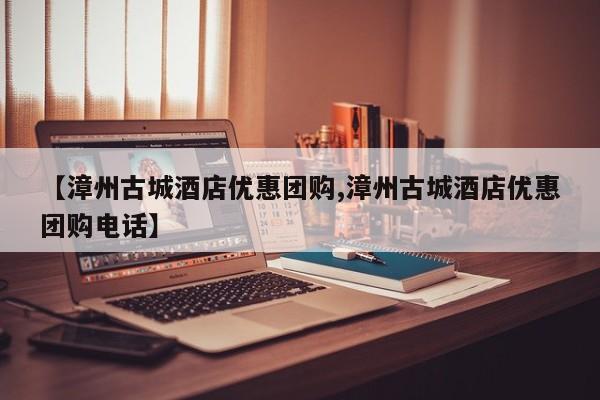 【漳州古城酒店优惠团购,漳州古城酒店优惠团购电话】