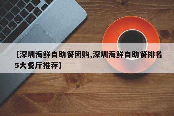 【深圳海鲜自助餐团购,深圳海鲜自助餐排名 5大餐厅推荐】