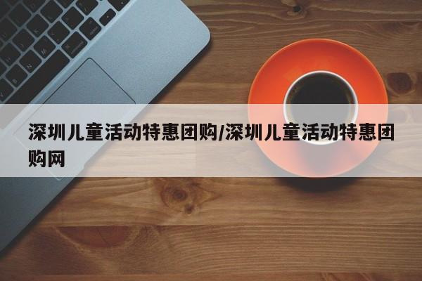 深圳儿童活动特惠团购／深圳儿童活动特惠团购网