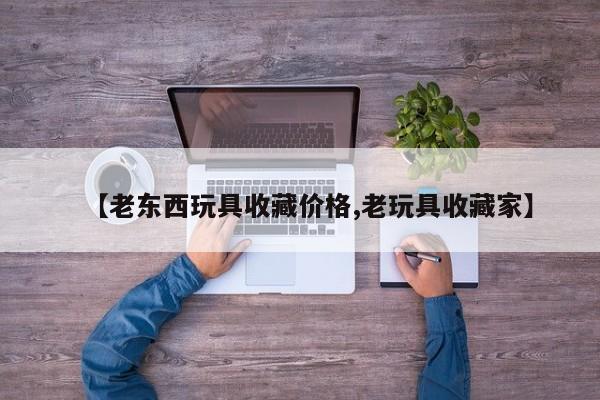 【老东西玩具收藏价格,老玩具收藏家】