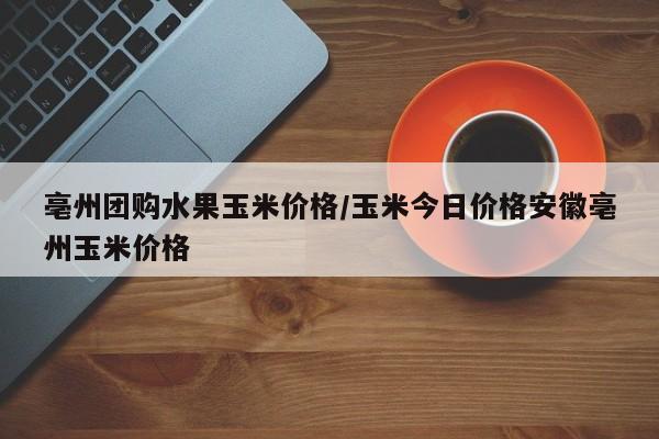 亳州团购水果玉米价格／玉米今日价格安徽亳州玉米价格