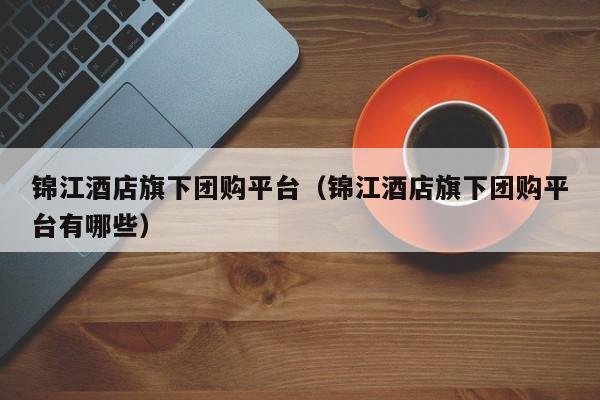 锦江酒店旗下团购平台（锦江酒店旗下团购平台有哪些）