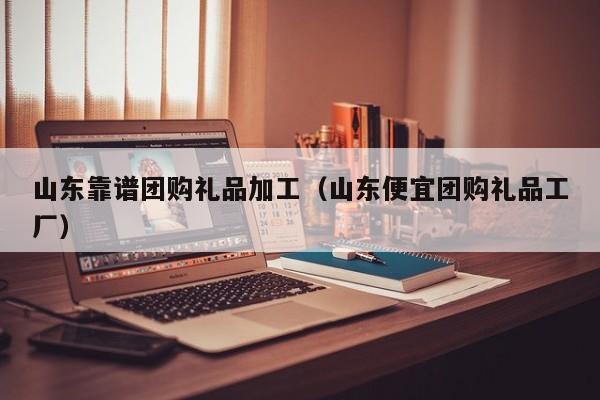 山东靠谱团购礼品加工（山东便宜团购礼品工厂）